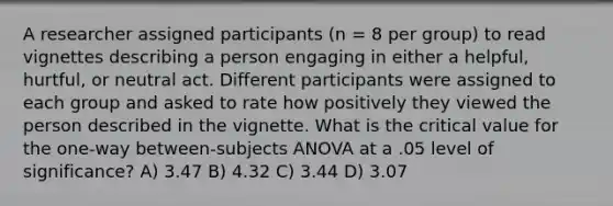 A researcher assigned participants (n = 8 per group) to read vignettes describing a person engaging in either a helpful, hurtful, or neutral act. Different participants were assigned to each group and asked to rate how positively they viewed the person described in the vignette. What is the critical value for the one-way between-subjects ANOVA at a .05 level of significance? A) 3.47 B) 4.32 C) 3.44 D) 3.07