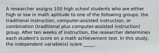 A researcher assigns 100 high school students who are either high or low in math aptitude to one of the following groups: the traditional instruction, computer-assisted instruction, or combination (traditional plus computer-assisted instruction) group. After ten weeks of instruction, the researcher determines each student's score on a math achievement test. In this study, the independent variable(s) is/are _____.