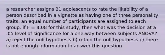 a researcher assigns 21 adolescents to rate the likability of a person described in a vignette as having one of three personality traits. an equal number of participants are assigned to each group. if F = 4.08 for this study, then what was the decision at a .05 level of significance for a one-way between-subjects ANOVA? a) reject the null hypothesis b) retain the null hypothesis c) there is not enough information to answer this question