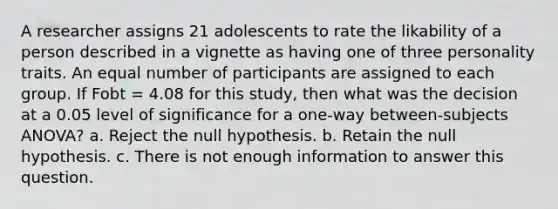 A researcher assigns 21 adolescents to rate the likability of a person described in a vignette as having one of three personality traits. An equal number of participants are assigned to each group. If Fobt = 4.08 for this study, then what was the decision at a 0.05 level of significance for a one-way between-subjects ANOVA? a. Reject the null hypothesis. b. Retain the null hypothesis. c. There is not enough information to answer this question.