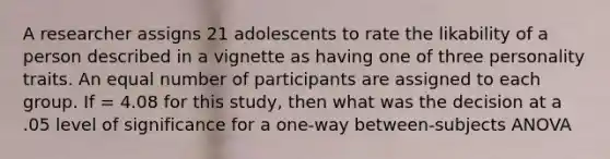 A researcher assigns 21 adolescents to rate the likability of a person described in a vignette as having one of three personality traits. An equal number of participants are assigned to each group. If = 4.08 for this study, then what was the decision at a .05 level of significance for a one-way between-subjects ANOVA