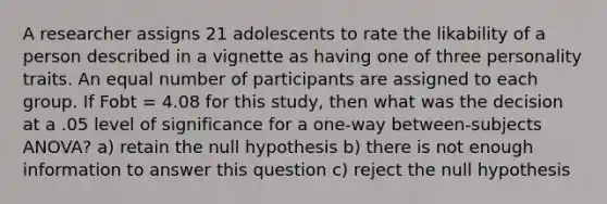 A researcher assigns 21 adolescents to rate the likability of a person described in a vignette as having one of three personality traits. An equal number of participants are assigned to each group. If Fobt = 4.08 for this study, then what was the decision at a .05 level of significance for a one-way between-subjects ANOVA? a) retain the null hypothesis b) there is not enough information to answer this question c) reject the null hypothesis