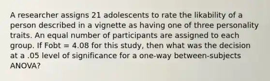 A researcher assigns 21 adolescents to rate the likability of a person described in a vignette as having one of three personality traits. An equal number of participants are assigned to each group. If Fobt = 4.08 for this study, then what was the decision at a .05 level of significance for a one-way between-subjects ANOVA?