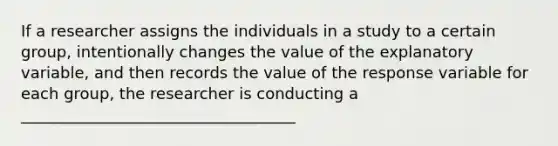 If a researcher assigns the individuals in a study to a certain group, intentionally changes the value of the explanatory variable, and then records the value of the response variable for each group, the researcher is conducting a ___________________________________