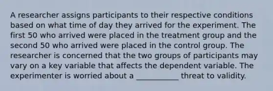 A researcher assigns participants to their respective conditions based on what time of day they arrived for the experiment. The first 50 who arrived were placed in the treatment group and the second 50 who arrived were placed in the control group. The researcher is concerned that the two groups of participants may vary on a key variable that affects the dependent variable. The experimenter is worried about a ___________ threat to validity.