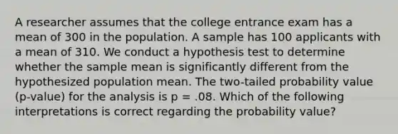 A researcher assumes that the college entrance exam has a mean of 300 in the population. A sample has 100 applicants with a mean of 310. We conduct a hypothesis test to determine whether the sample mean is significantly different from the hypothesized population mean. The two-tailed probability value (p-value) for the analysis is p = .08. Which of the following interpretations is correct regarding the probability value?