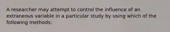 A researcher may attempt to control the influence of an extraneous variable in a particular study by using which of the following methods: