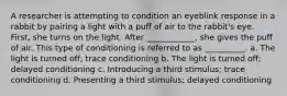 A researcher is attempting to condition an eyeblink response in a rabbit by pairing a light with a puff of air to the rabbit's eye. First, she turns on the light. After ____________, she gives the puff of air. This type of conditioning is referred to as __________. a. The light is turned off; trace conditioning b. The light is turned off; delayed conditioning c. Introducing a third stimulus; trace conditioning d. Presenting a third stimulus; delayed conditioning