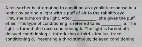 A researcher is attempting to condition an eyeblink response in a rabbit by pairing a light with a puff of air to the rabbit's eye. First, she turns on the light. After ____________, she gives the puff of air. This type of conditioning is referred to as __________. a. The light is turned off; trace conditioning b. The light is turned off; delayed conditioning c. Introducing a third stimulus; trace conditioning d. Presenting a third stimulus; delayed conditioning