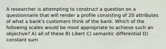 A researcher is attempting to construct a question on a questionnaire that will render a profile consisting of 20 attributes of what a bank's customers think of the bank. Which of the following scales would be most appropriate to achieve such an objective? A) all of these B) Likert C) semantic differential D) constant sum