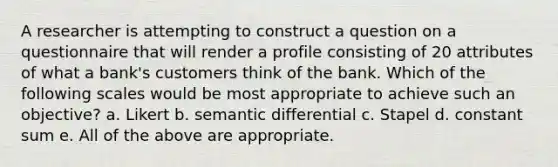 A researcher is attempting to construct a question on a questionnaire that will render a profile consisting of 20 attributes of what a bank's customers think of the bank. Which of the following scales would be most appropriate to achieve such an objective? a. Likert b. semantic differential c. Stapel d. constant sum e. All of the above are appropriate.