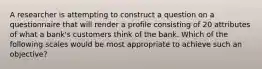 A researcher is attempting to construct a question on a questionnaire that will render a profile consisting of 20 attributes of what a bank's customers think of the bank. Which of the following scales would be most appropriate to achieve such an objective?