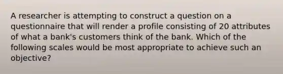 A researcher is attempting to construct a question on a questionnaire that will render a profile consisting of 20 attributes of what a bank's customers think of the bank. Which of the following scales would be most appropriate to achieve such an objective?