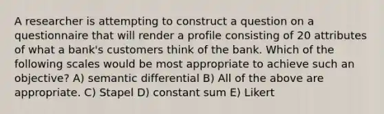 A researcher is attempting to construct a question on a questionnaire that will render a profile consisting of 20 attributes of what a bank's customers think of the bank. Which of the following scales would be most appropriate to achieve such an objective? A) semantic differential B) All of the above are appropriate. C) Stapel D) constant sum E) Likert