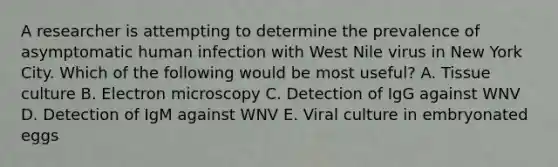 A researcher is attempting to determine the prevalence of asymptomatic human infection with West Nile virus in New York City. Which of the following would be most useful? A. Tissue culture B. Electron microscopy C. Detection of IgG against WNV D. Detection of IgM against WNV E. Viral culture in embryonated eggs