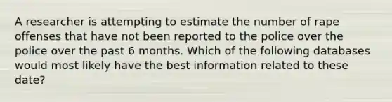 A researcher is attempting to estimate the number of rape offenses that have not been reported to the police over the police over the past 6 months. Which of the following databases would most likely have the best information related to these date?