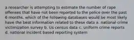 a researcher is attempting to estimate the number of rape offenses that have not been reported to the police over the past 6 months. which of the following databases would be most likely have the best information related to these data a. national crime victimization survey b. Us census data c. uniform crime reports d. national incident based reporting system