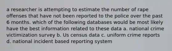 a researcher is attempting to estimate the number of rape offenses that have not been reported to the police over the past 6 months. which of the following databases would be most likely have the best information related to these data a. national crime victimization survey b. Us census data c. uniform crime reports d. national incident based reporting system