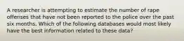 A researcher is attempting to estimate the number of rape offenses that have not been reported to the police over the past six months. Which of the following databases would most likely have the best information related to these data?