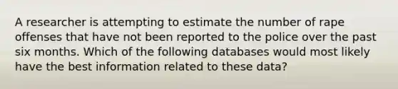 A researcher is attempting to estimate the number of rape offenses that have not been reported to the police over the past six months. Which of the following databases would most likely have the best information related to these data?