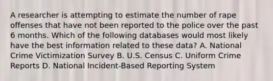 A researcher is attempting to estimate the number of rape offenses that have not been reported to the police over the past 6 months. Which of the following databases would most likely have the best information related to these data? A. National Crime Victimization Survey B. U.S. Census C. Uniform Crime Reports D. National Incident-Based Reporting System