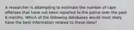 A researcher is attempting to estimate the number of rape offenses that have not been reported to the police over the past 6 months. Which of the following databases would most likely have the best information related to these data?