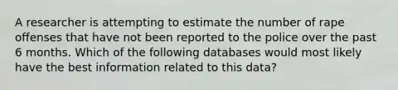 A researcher is attempting to estimate the number of rape offenses that have not been reported to the police over the past 6 months. Which of the following databases would most likely have the best information related to this data?