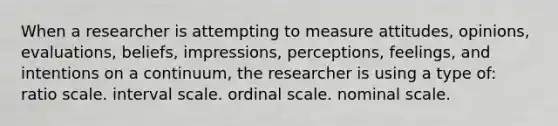 When a researcher is attempting to measure attitudes, opinions, evaluations, beliefs, impressions, perceptions, feelings, and intentions on a continuum, the researcher is using a type of: ratio scale. interval scale. ordinal scale. nominal scale.