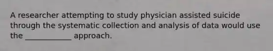 A researcher attempting to study physician assisted suicide through the systematic collection and analysis of data would use the ____________ approach.