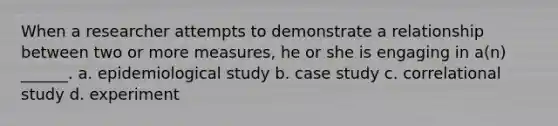 When a researcher attempts to demonstrate a relationship between two or more measures, he or she is engaging in a(n) ______. a. epidemiological study b. case study c. correlational study d. experiment