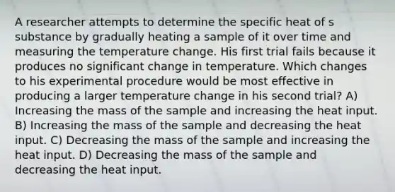 A researcher attempts to determine the specific heat of s substance by gradually heating a sample of it over time and measuring the temperature change. His first trial fails because it produces no significant change in temperature. Which changes to his experimental procedure would be most effective in producing a larger temperature change in his second trial? A) Increasing the mass of the sample and increasing the heat input. B) Increasing the mass of the sample and decreasing the heat input. C) Decreasing the mass of the sample and increasing the heat input. D) Decreasing the mass of the sample and decreasing the heat input.