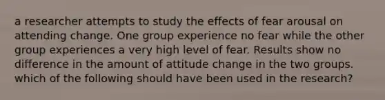 a researcher attempts to study the effects of fear arousal on attending change. One group experience no fear while the other group experiences a very high level of fear. Results show no difference in the amount of attitude change in the two groups. which of the following should have been used in the research?