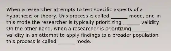 When a researcher attempts to test specific aspects of a hypothesis or theory, this process is called _______ mode, and in this mode the researcher is typically prioritizing _______ validity. On the other hand, when a researcher is prioritizing _______ validity in an attempt to apply findings to a broader population, this process is called _______ mode.