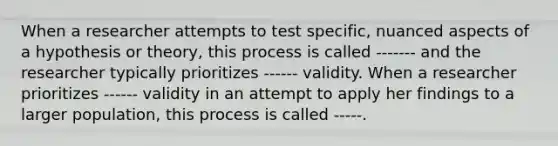 When a researcher attempts to test specific, nuanced aspects of a hypothesis or theory, this process is called ------- and the researcher typically prioritizes ------ validity. When a researcher prioritizes ------ validity in an attempt to apply her findings to a larger population, this process is called -----.