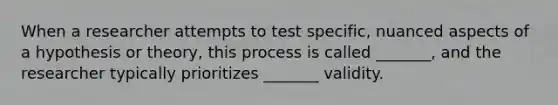 When a researcher attempts to test specific, nuanced aspects of a hypothesis or theory, this process is called _______, and the researcher typically prioritizes _______ validity.