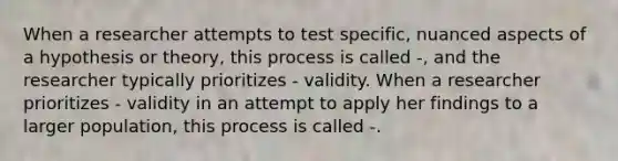 When a researcher attempts to test specific, nuanced aspects of a hypothesis or theory, this process is called -, and the researcher typically prioritizes - validity. When a researcher prioritizes - validity in an attempt to apply her findings to a larger population, this process is called -.