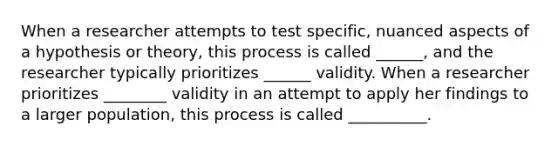 When a researcher attempts to test specific, nuanced aspects of a hypothesis or theory, this process is called ______, and the researcher typically prioritizes ______ validity. When a researcher prioritizes ________ validity in an attempt to apply her findings to a larger population, this process is called __________.