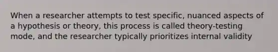 When a researcher attempts to test specific, nuanced aspects of a hypothesis or theory, this process is called theory-testing mode, and the researcher typically prioritizes internal validity