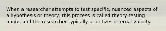 When a researcher attempts to test specific, nuanced aspects of a hypothesis or theory, this process is called theory-testing mode, and the researcher typically prioritizes internal validity.