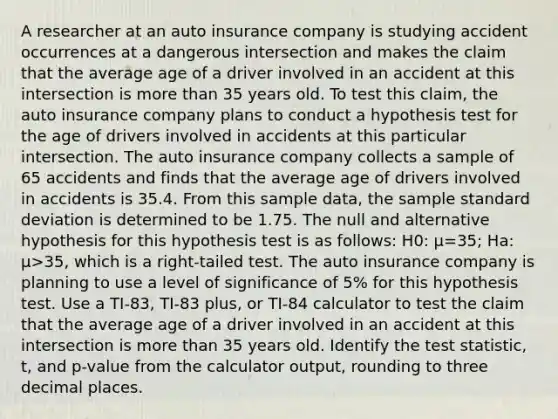 A researcher at an auto insurance company is studying accident occurrences at a dangerous intersection and makes the claim that the average age of a driver involved in an accident at this intersection is more than 35 years old. To test this claim, the auto insurance company plans to conduct a hypothesis test for the age of drivers involved in accidents at this particular intersection. The auto insurance company collects a sample of 65 accidents and finds that the average age of drivers involved in accidents is 35.4. From this sample data, the sample standard deviation is determined to be 1.75. The null and alternative hypothesis for this hypothesis test is as follows: H0: μ=35; Ha: μ>35, which is a right-tailed test. The auto insurance company is planning to use a level of significance of 5% for this hypothesis test. Use a TI-83, TI-83 plus, or TI-84 calculator to test the claim that the average age of a driver involved in an accident at this intersection is more than 35 years old. Identify the test statistic, t, and p-value from the calculator output, rounding to three decimal places.