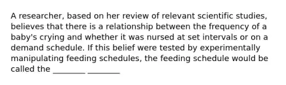 A researcher, based on her review of relevant scientific studies, believes that there is a relationship between the frequency of a baby's crying and whether it was nursed at set intervals or on a demand schedule. If this belief were tested by experimentally manipulating feeding schedules, the feeding schedule would be called the ________ ________