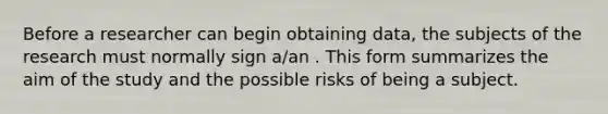 Before a researcher can begin obtaining data, the subjects of the research must normally sign a/an . This form summarizes the aim of the study and the possible risks of being a subject.