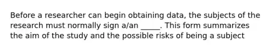 Before a researcher can begin obtaining data, the subjects of the research must normally sign a/an _____. This form summarizes the aim of the study and the possible risks of being a subject