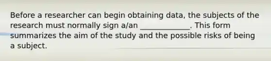 Before a researcher can begin obtaining data, the subjects of the research must normally sign a/an _____________. This form summarizes the aim of the study and the possible risks of being a subject.