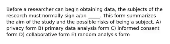 Before a researcher can begin obtaining data, the subjects of the research must normally sign a/an _____. This form summarizes the aim of the study and the possible risks of being a subject. A) privacy form B) primary data analysis form C) informed consent form D) collaborative form E) random analysis form