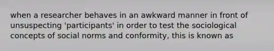 when a researcher behaves in an awkward manner in front of unsuspecting 'participants' in order to test the sociological concepts of social norms and conformity, this is known as