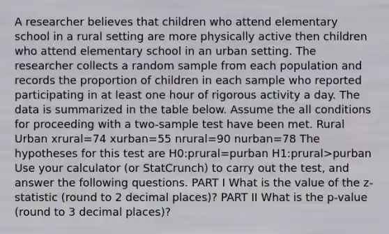 A researcher believes that children who attend elementary school in a rural setting are more physically active then children who attend elementary school in an urban setting. The researcher collects a random sample from each population and records the proportion of children in each sample who reported participating in at least one hour of rigorous activity a day. The data is summarized in the table below. Assume the all conditions for proceeding with a two-sample test have been met. Rural Urban xrural=74 xurban=55 nrural=90 nurban=78 The hypotheses for this test are H0:prural=purban H1:prural>purban Use your calculator (or StatCrunch) to carry out the test, and answer the following questions. PART I What is the value of the z-statistic (round to 2 decimal places)? PART II What is the p-value (round to 3 decimal places)?