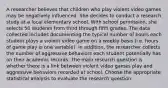 A researcher believes that children who play violent video games may be negatively influenced. She decides to conduct a research study at a local elementary school. With school permission, she selects 50 students from third through fifth grades. The data collected includes documenting the typical number of hours each student plays a violent video game on a weekly basis (i.e. hours of game play is one variable). In addition, the researcher collects the number of aggressive behaviors each student potentially has on their academic records. The main research question is whether there is a link between violent video games play and aggressive behaviors recorded at school. Choose the appropriate statistical analysis to evaluate the research question: