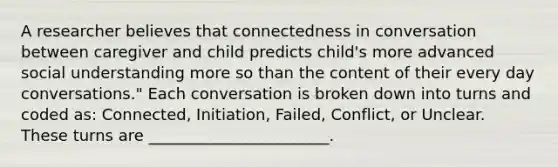 A researcher believes that connectedness in conversation between caregiver and child predicts child's more advanced social understanding more so than the content of their every day conversations." Each conversation is broken down into turns and coded as: Connected, Initiation, Failed, Conflict, or Unclear. These turns are _______________________.