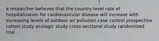 a researcher believes that the country level rate of hospitalization for cardiovascular disease will increase with increasing levels of outdoor air pollution case control prospective cohort study ecologic study cross-sectional study randomized trial